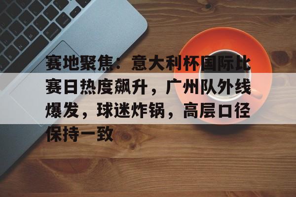 开云体育iOS版下载-赛地聚焦：意大利杯国际比赛日热度飙升，广州队外线爆发，球迷炸锅，高层口径保持一致的简单介绍